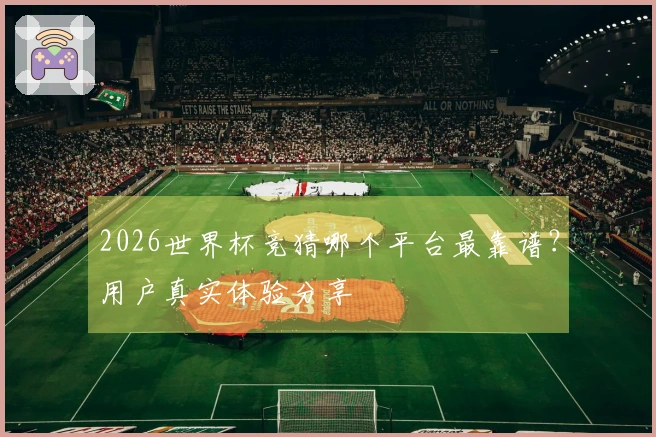 2026世界杯竞猜哪个平台最靠谱？用户真实体验分享