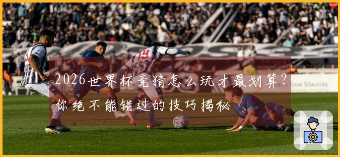2026世界杯竞猜怎么玩才最划算？你绝不能错过的技巧揭秘